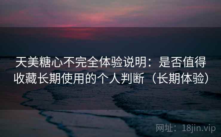天美糖心不完全体验说明：是否值得收藏长期使用的个人判断（长期体验）