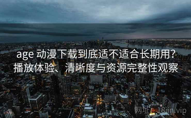 age 动漫下载到底适不适合长期用？播放体验、清晰度与资源完整性观察