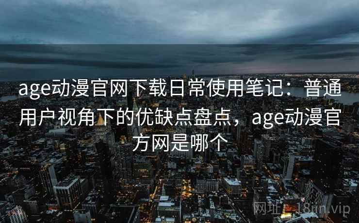 age动漫官网下载日常使用笔记：普通用户视角下的优缺点盘点，age动漫官方网是哪个