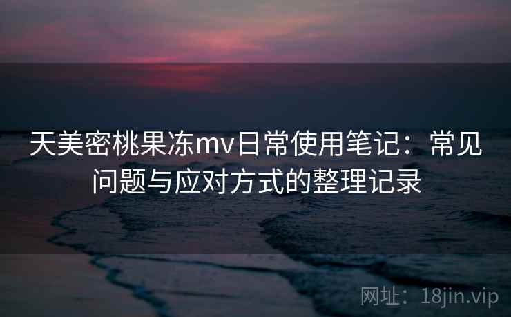 天美密桃果冻mv日常使用笔记:常见问题与应对方式的整理记录 天美密桃果冻mv日常使用笔记:常见问题与应对方式的整理记录