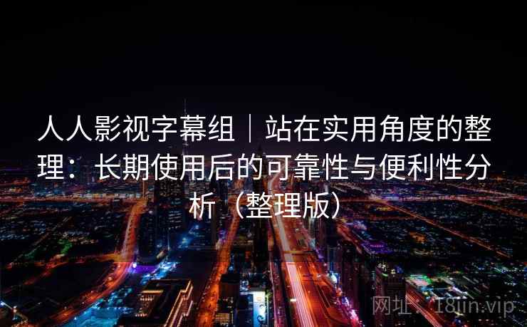 人人影视字幕组｜站在实用角度的整理：长期使用后的可靠性与便利性分析（整理版）