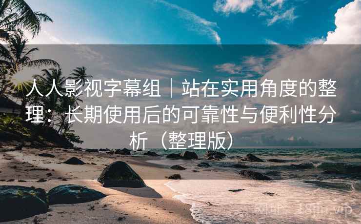 人人影视字幕组｜站在实用角度的整理：长期使用后的可靠性与便利性分析（整理版）