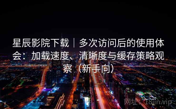 星辰影院下载｜多次访问后的使用体会：加载速度、清晰度与缓存策略观察（新手向）