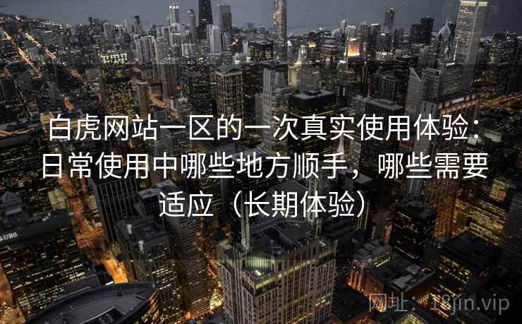 白虎网站一区的一次真实使用体验：日常使用中哪些地方顺手，哪些需要适应（长期体验）
