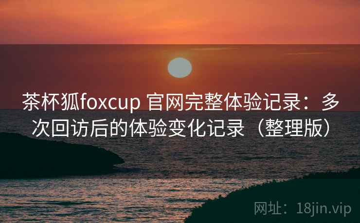 茶杯狐foxcup 官网完整体验记录：多次回访后的体验变化记录（整理版）