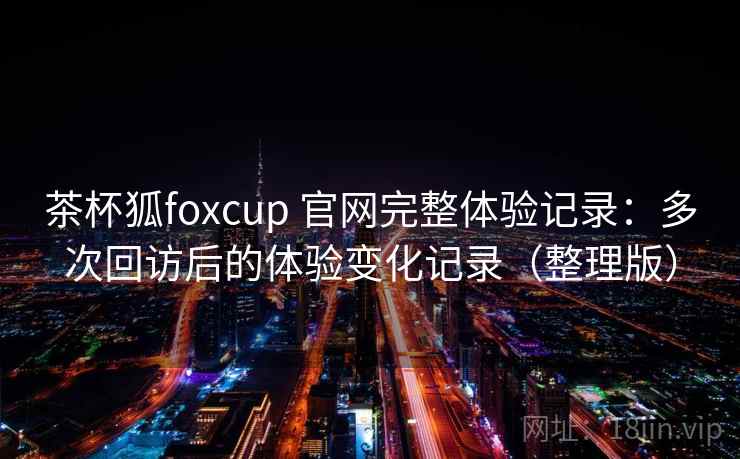 茶杯狐foxcup 官网完整体验记录：多次回访后的体验变化记录（整理版）