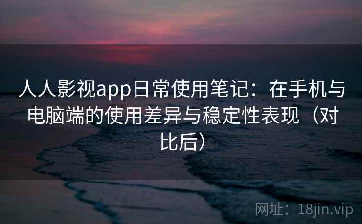 人人影视app日常使用笔记：在手机与电脑端的使用差异与稳定性表现（对比后）