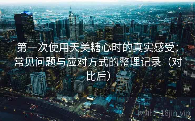 第一次使用天美糖心时的真实感受：常见问题与应对方式的整理记录（对比后）