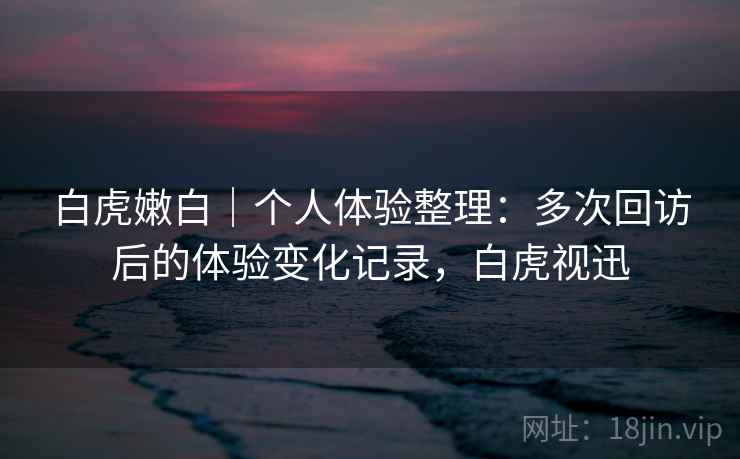 白虎嫩白｜个人体验整理：多次回访后的体验变化记录，白虎视迅