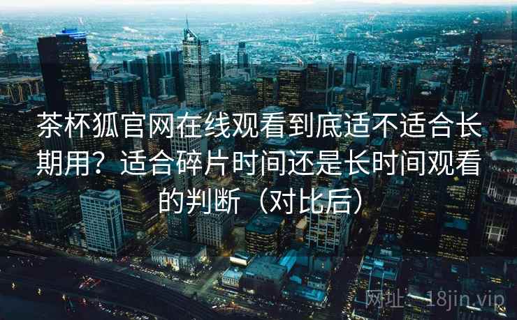 茶杯狐官网在线观看到底适不适合长期用?适合碎片时间还是长时间观看的判断(对比后) 茶杯狐官网在线观看到底适不适合长期用?适合碎片时间还是长时间观看的判断(对比后)