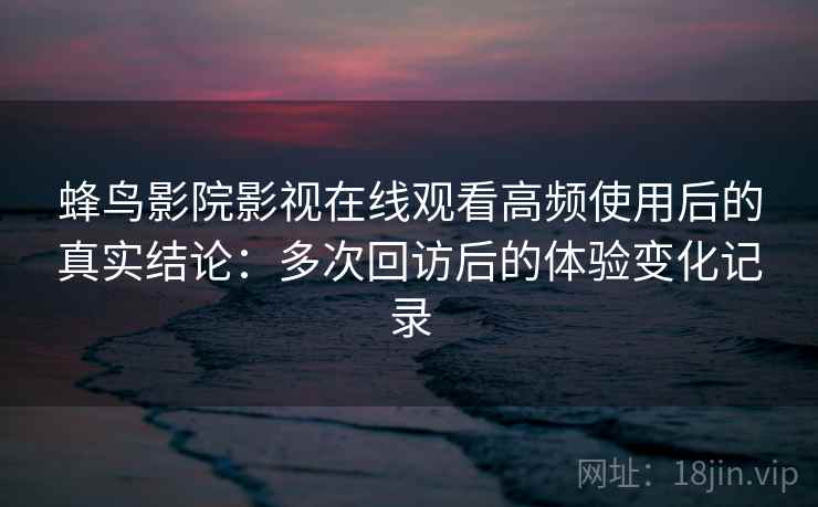 蜂鸟影院影视在线观看高频使用后的真实结论：多次回访后的体验变化记录