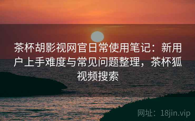 茶杯胡影视网官日常使用笔记：新用户上手难度与常见问题整理，茶杯狐视频搜索