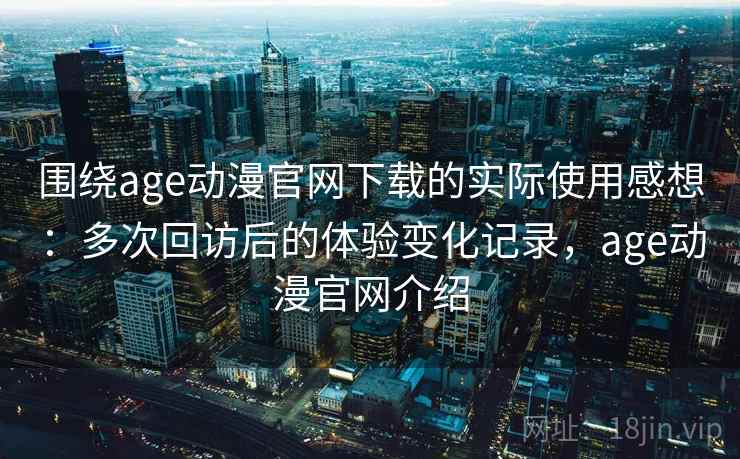 围绕age动漫官网下载的实际使用感想：多次回访后的体验变化记录，age动漫官网介绍