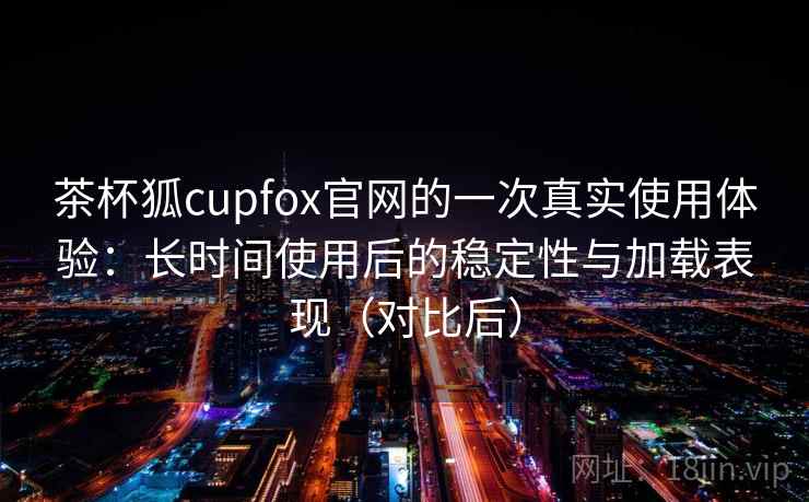 茶杯狐cupfox官网的一次真实使用体验：长时间使用后的稳定性与加载表现（对比后）