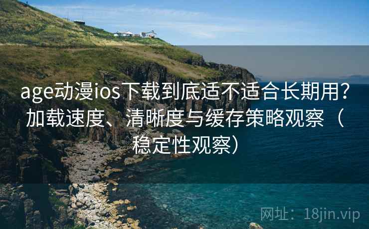 age动漫ios下载到底适不适合长期用？加载速度、清晰度与缓存策略观察（稳定性观察）