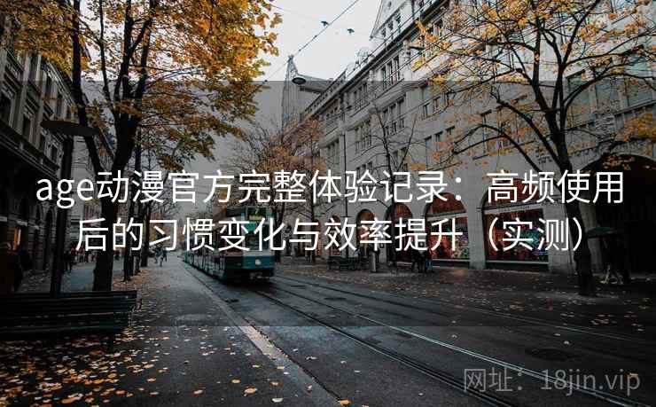 age动漫官方完整体验记录：高频使用后的习惯变化与效率提升（实测）