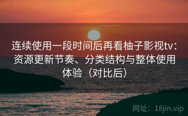 连续使用一段时间后再看柚子影视tv：资源更新节奏、分类结构与整体使用体验（对比后）