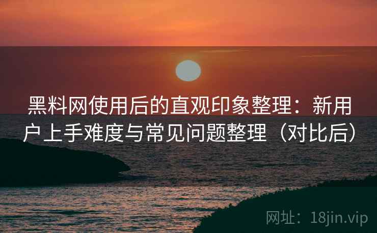 黑料网使用后的直观印象整理：新用户上手难度与常见问题整理（对比后）