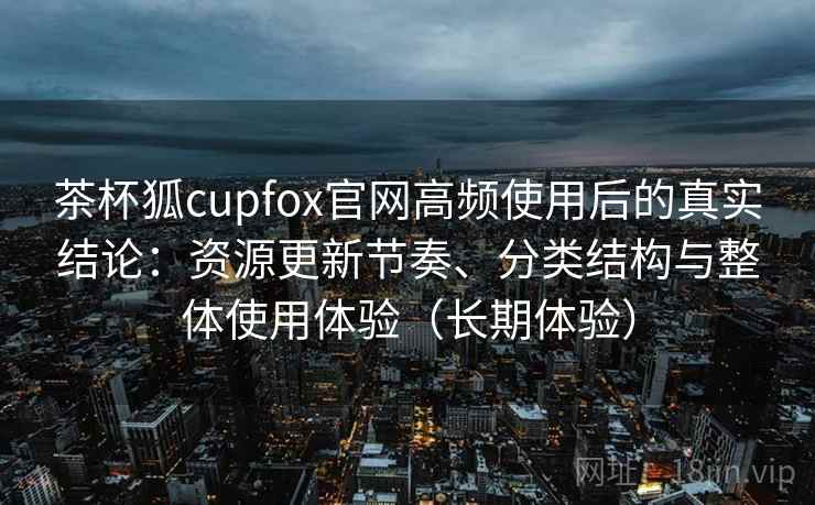 茶杯狐cupfox官网高频使用后的真实结论：资源更新节奏、分类结构与整体使用体验（长期体验）