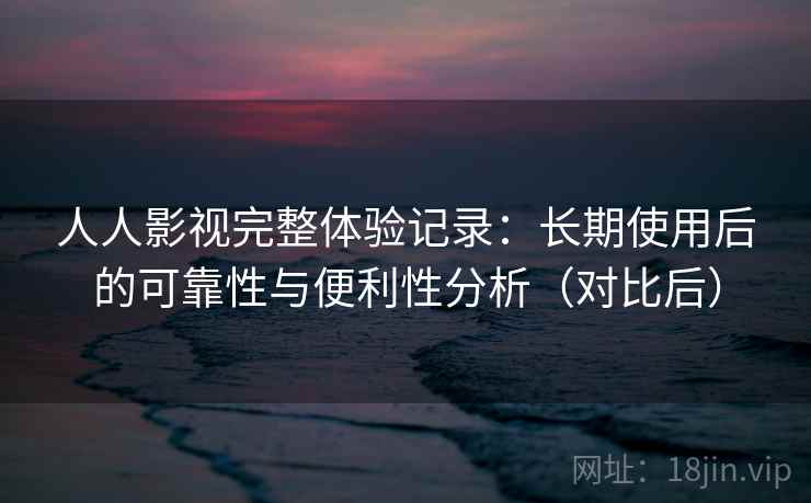 人人影视完整体验记录：长期使用后的可靠性与便利性分析（对比后）