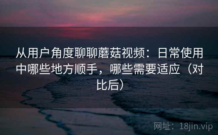 从用户角度聊聊蘑菇视频:日常使用中哪些地方顺手,哪些需要适应(对比后) 从用户角度聊聊蘑菇视频:日常使用中哪些地方顺手,哪些需要适应(对比后)