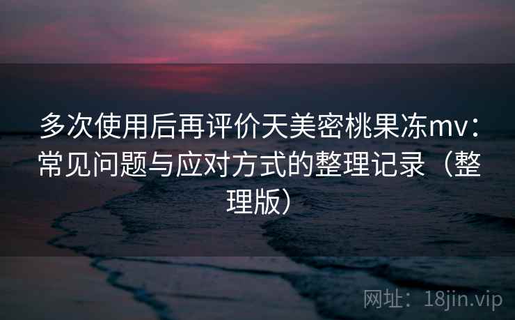 多次使用后再评价天美密桃果冻mv：常见问题与应对方式的整理记录（整理版）