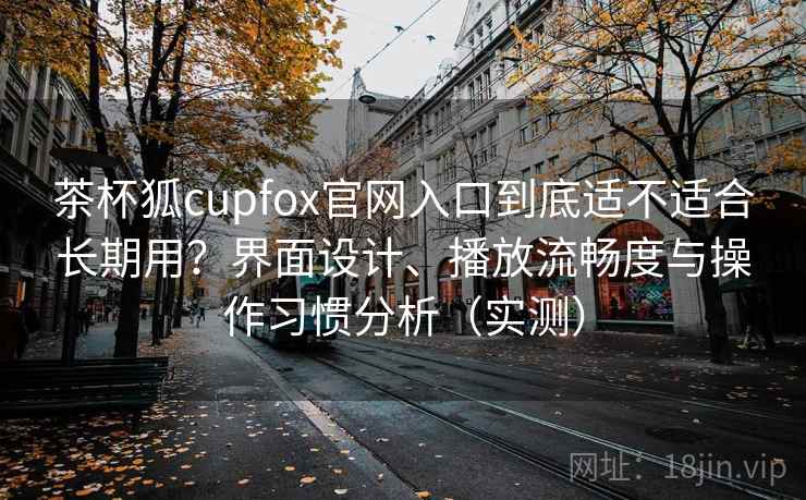 茶杯狐cupfox官网入口到底适不适合长期用？界面设计、播放流畅度与操作习惯分析（实测）