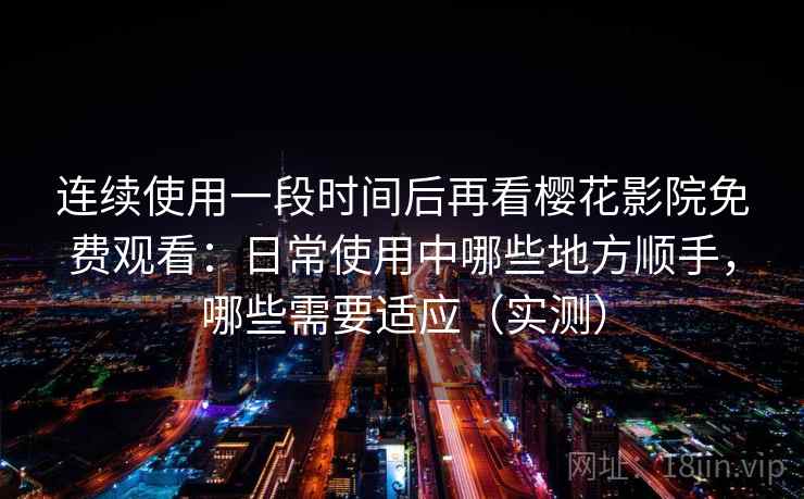 连续使用一段时间后再看樱花影院免费观看：日常使用中哪些地方顺手，哪些需要适应（实测）