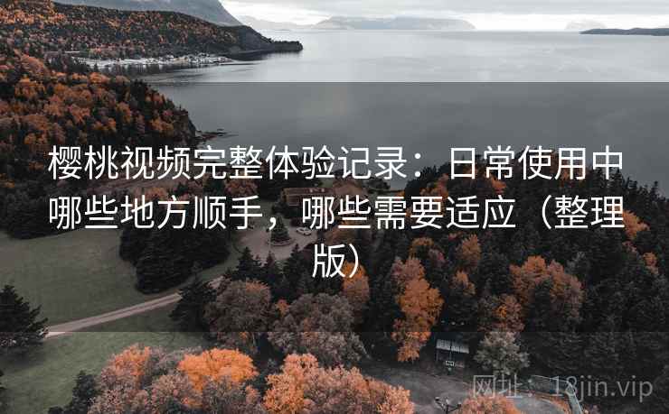 樱桃视频完整体验记录：日常使用中哪些地方顺手，哪些需要适应（整理版）