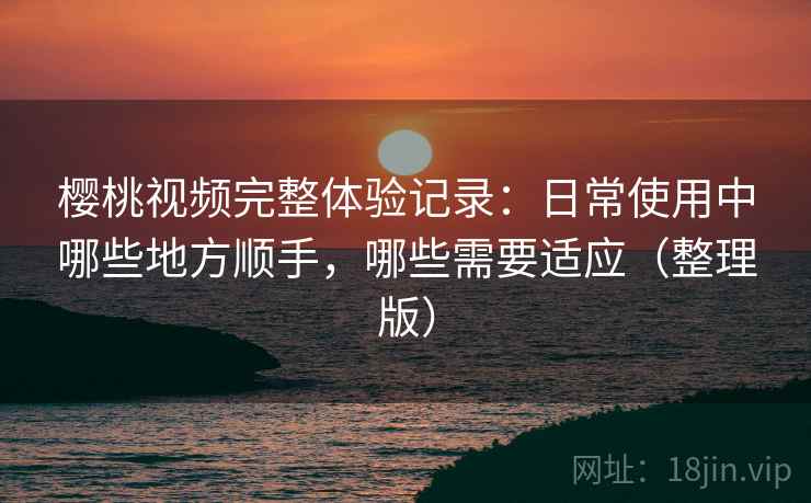 樱桃视频完整体验记录：日常使用中哪些地方顺手，哪些需要适应（整理版）