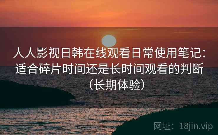 人人影视日韩在线观看日常使用笔记：适合碎片时间还是长时间观看的判断（长期体验）