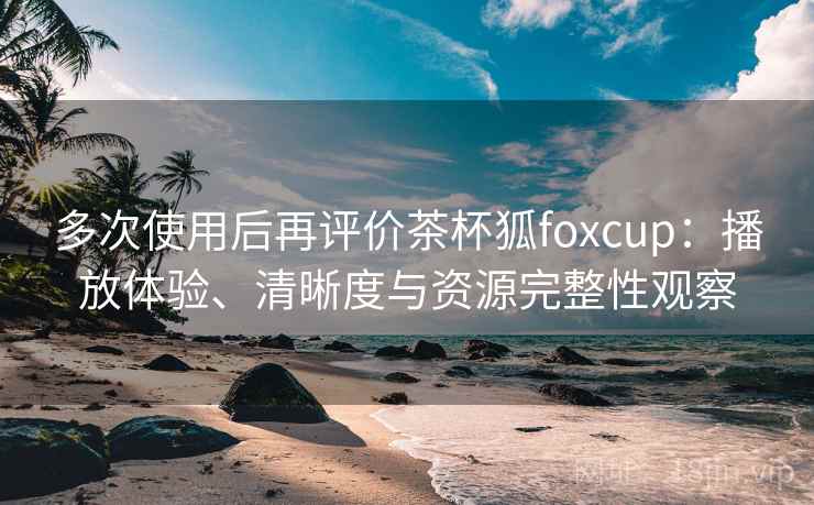 多次使用后再评价茶杯狐foxcup：播放体验、清晰度与资源完整性观察