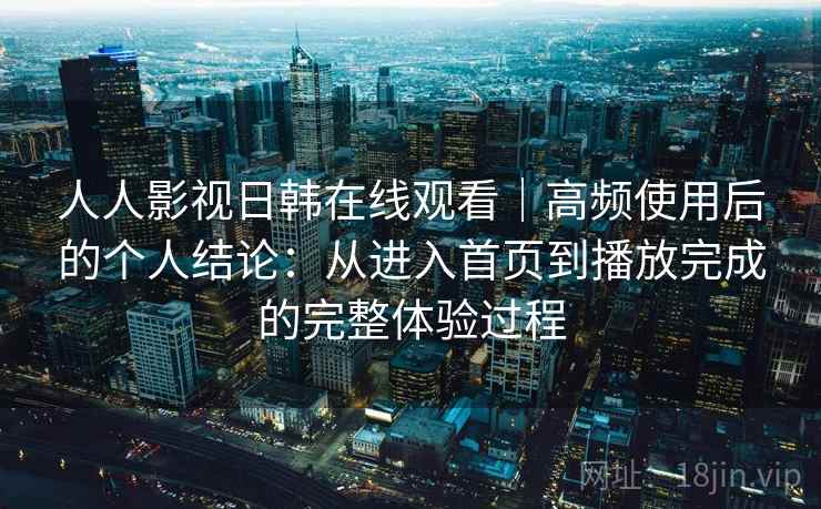 人人影视日韩在线观看｜高频使用后的个人结论：从进入首页到播放完成的完整体验过程
