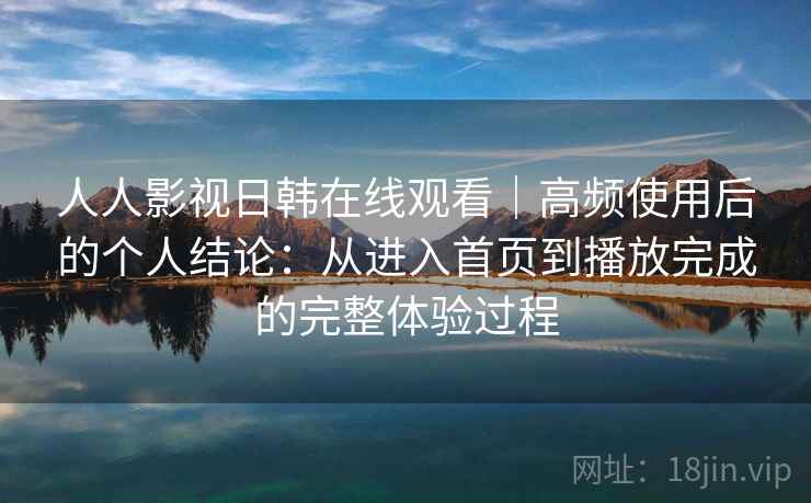 人人影视日韩在线观看｜高频使用后的个人结论：从进入首页到播放完成的完整体验过程