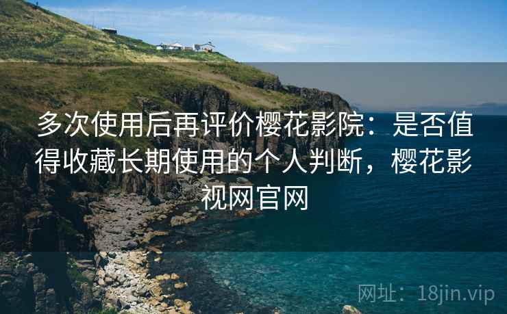 多次使用后再评价樱花影院：是否值得收藏长期使用的个人判断，樱花影视网官网