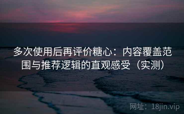 多次使用后再评价糖心：内容覆盖范围与推荐逻辑的直观感受（实测）