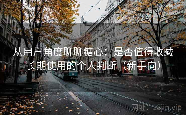从用户角度聊聊糖心：是否值得收藏长期使用的个人判断（新手向）