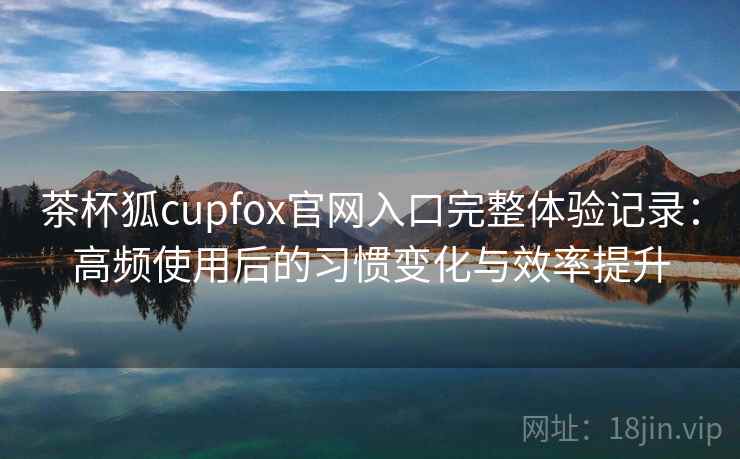 茶杯狐cupfox官网入口完整体验记录：高频使用后的习惯变化与效率提升
