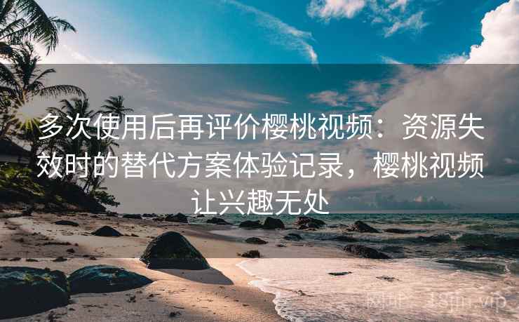 多次使用后再评价樱桃视频：资源失效时的替代方案体验记录，樱桃视频让兴趣无处