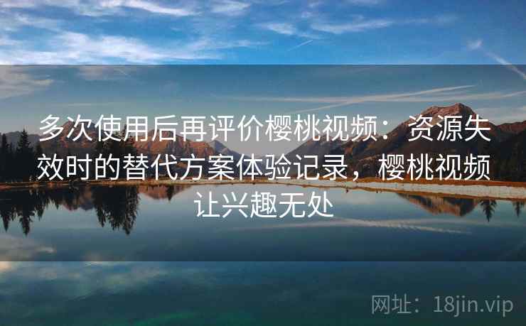 多次使用后再评价樱桃视频：资源失效时的替代方案体验记录，樱桃视频让兴趣无处