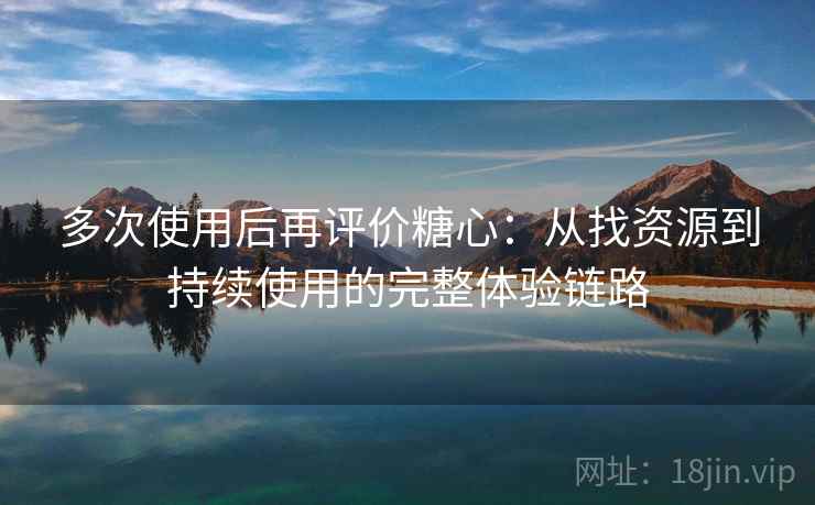 多次使用后再评价糖心：从找资源到持续使用的完整体验链路