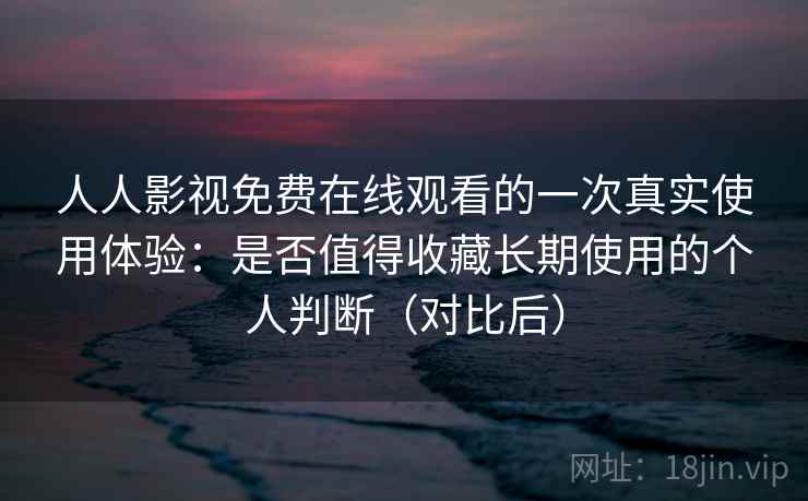 人人影视免费在线观看的一次真实使用体验：是否值得收藏长期使用的个人判断（对比后）