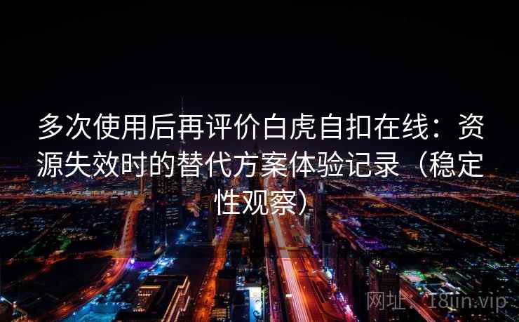 多次使用后再评价白虎自扣在线：资源失效时的替代方案体验记录（稳定性观察）