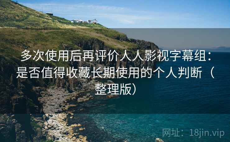 多次使用后再评价人人影视字幕组：是否值得收藏长期使用的个人判断（整理版）
