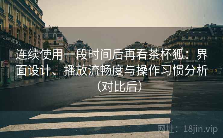 连续使用一段时间后再看茶杯狐：界面设计、播放流畅度与操作习惯分析（对比后）