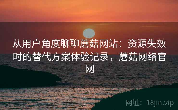 从用户角度聊聊蘑菇网站：资源失效时的替代方案体验记录，蘑菇网络官网