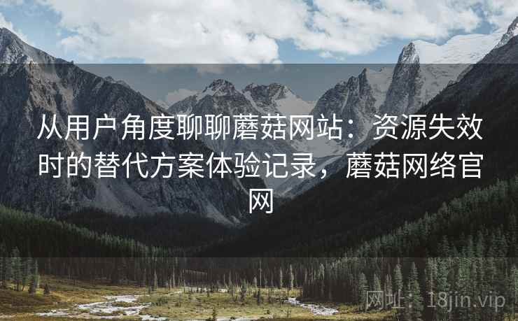从用户角度聊聊蘑菇网站：资源失效时的替代方案体验记录，蘑菇网络官网