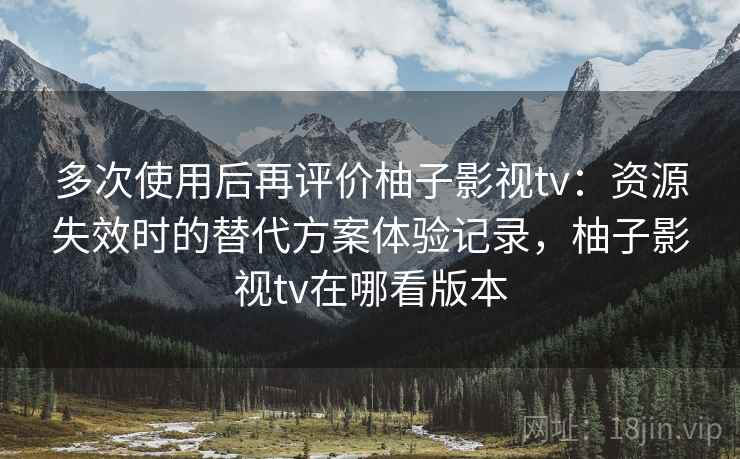 多次使用后再评价柚子影视tv：资源失效时的替代方案体验记录，柚子影视tv在哪看版本