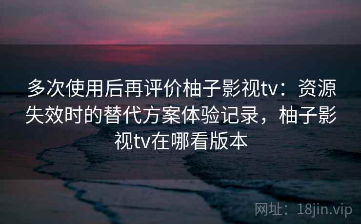 多次使用后再评价柚子影视tv：资源失效时的替代方案体验记录，柚子影视tv在哪看版本