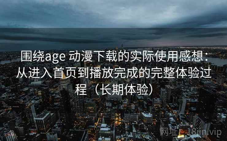 围绕age 动漫下载的实际使用感想：从进入首页到播放完成的完整体验过程（长期体验）